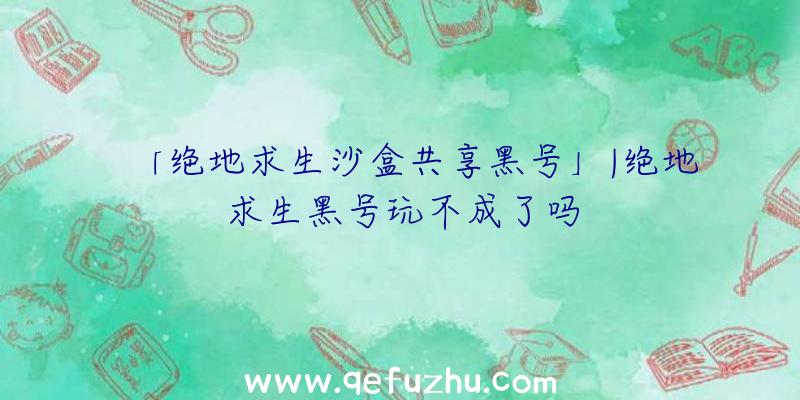 「绝地求生沙盒共享黑号」|绝地求生黑号玩不成了吗